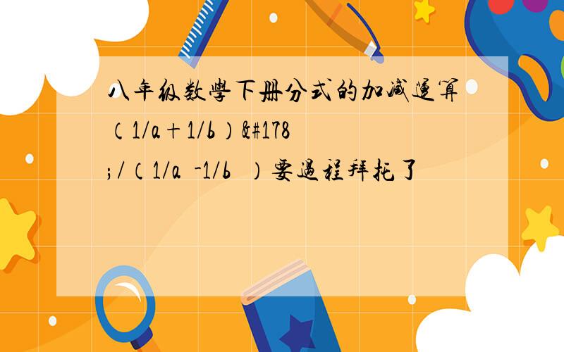 八年级数学下册分式的加减运算（1/a+1/b）²/（1/a²-1/b²）要过程拜托了