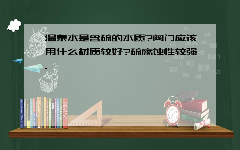 温泉水是含硫的水质?阀门应该用什么材质较好?硫腐蚀性较强.