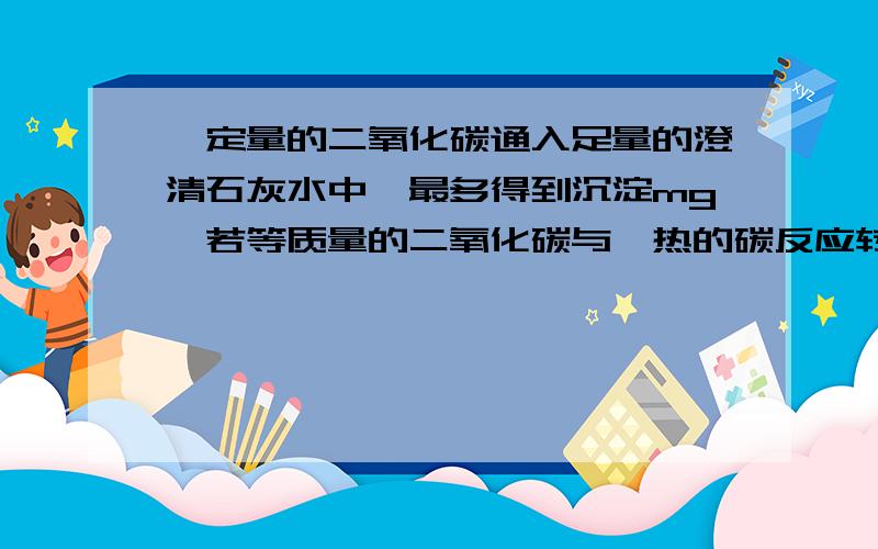 一定量的二氧化碳通入足量的澄清石灰水中,最多得到沉淀mg,若等质量的二氧化碳与炽热的碳反应转化为一氧化碳,然后再与氧化铜反应生成二氧化碳,并在这一系列变化中无损失,将所的全部二