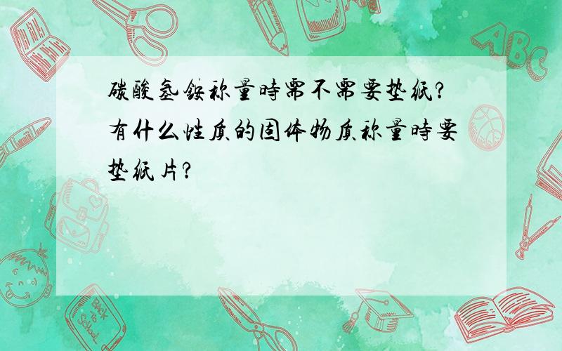 碳酸氢铵称量时需不需要垫纸?有什么性质的固体物质称量时要垫纸片?