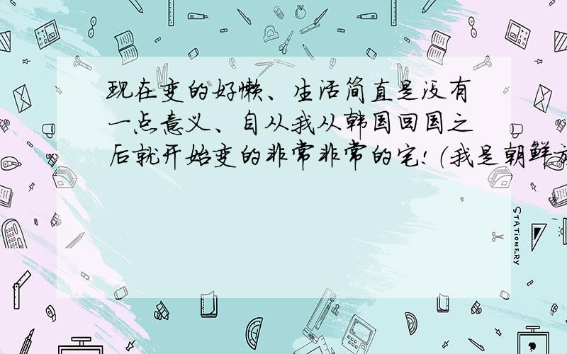 现在变的好懒、生活简直是没有一点意义、自从我从韩国回国之后就开始变的非常非常的宅!（我是朝鲜族 父母包括亲戚都基本上在韩国工作）.在首尔的期间我也没有去工作 做过的只是一个