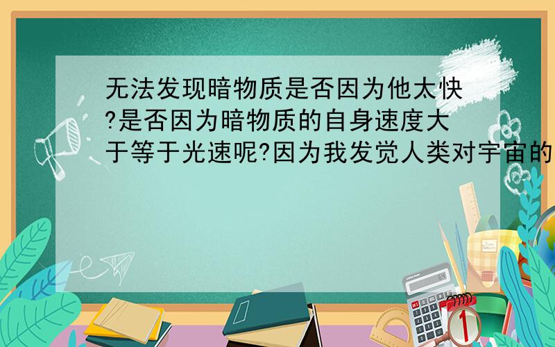 无法发现暗物质是否因为他太快?是否因为暗物质的自身速度大于等于光速呢?因为我发觉人类对宇宙的探索大多是理论,不是理论的话就是利用反射来探索,如果暗物质是速度大于等于光速,那