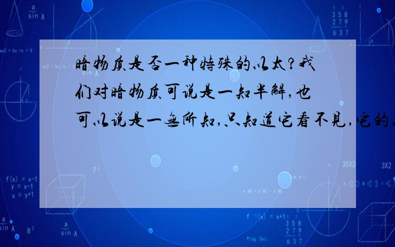 暗物质是否一种特殊的以太?我们对暗物质可说是一知半解,也可以说是一无所知,只知道它看不见,它的存在只能通过引力来掌握.我们证明以太不存在时还没有发现暗物质的存在,更不用说对其