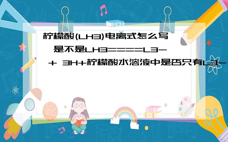 柠檬酸(LH3)电离式怎么写,是不是LH3====L3- + 3H+柠檬酸水溶液中是否只有L3- （柠檬酸根离子）和H+离子,有LH3即C6H8O7分子吗?