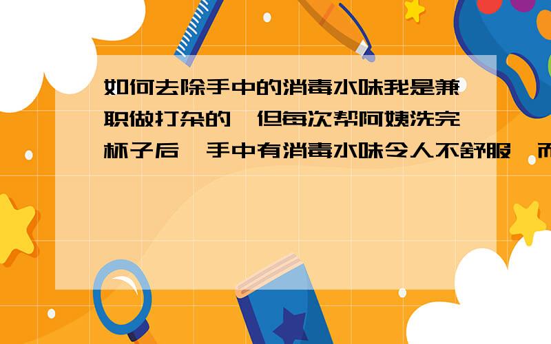 如何去除手中的消毒水味我是兼职做打杂的,但每次帮阿姨洗完杯子后,手中有消毒水味令人不舒服,而且手也变得有点干涩；请问怎样去消除它的味道~（不是把它的味道遮住）