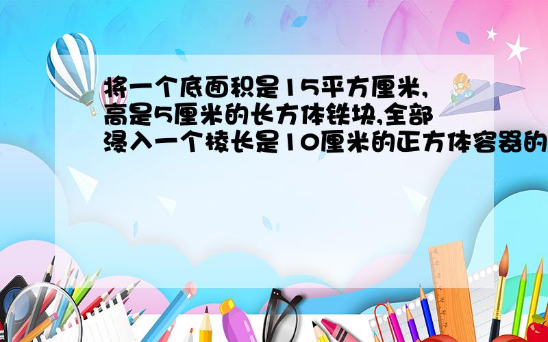 将一个底面积是15平方厘米,高是5厘米的长方体铁块,全部浸入一个棱长是10厘米的正方体容器的水中（水没有