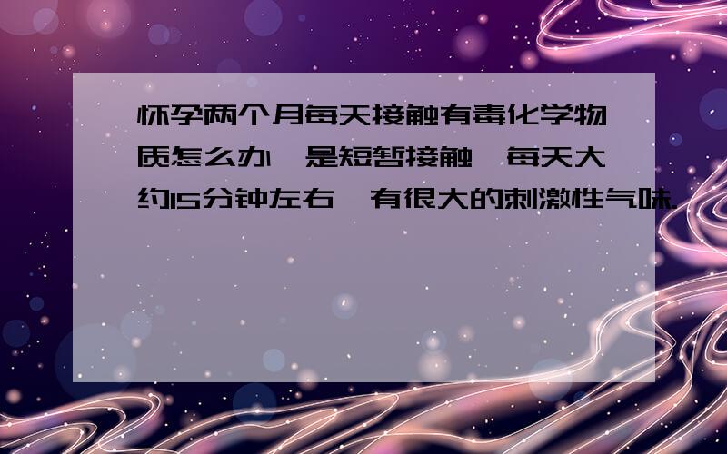 怀孕两个月每天接触有毒化学物质怎么办,是短暂接触,每天大约15分钟左右,有很大的刺激性气味.