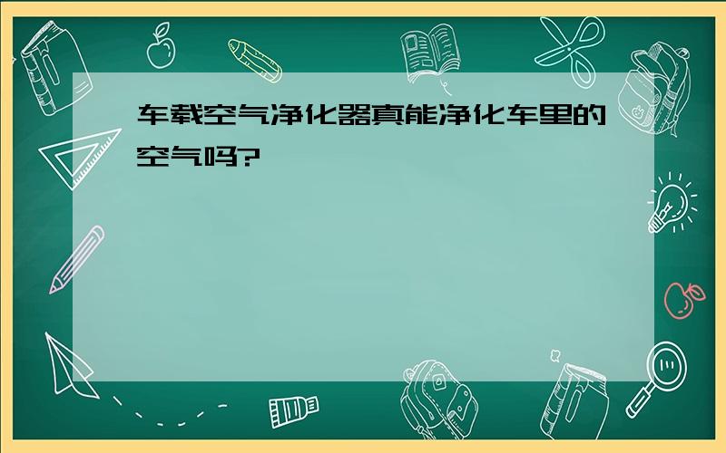 车载空气净化器真能净化车里的空气吗?