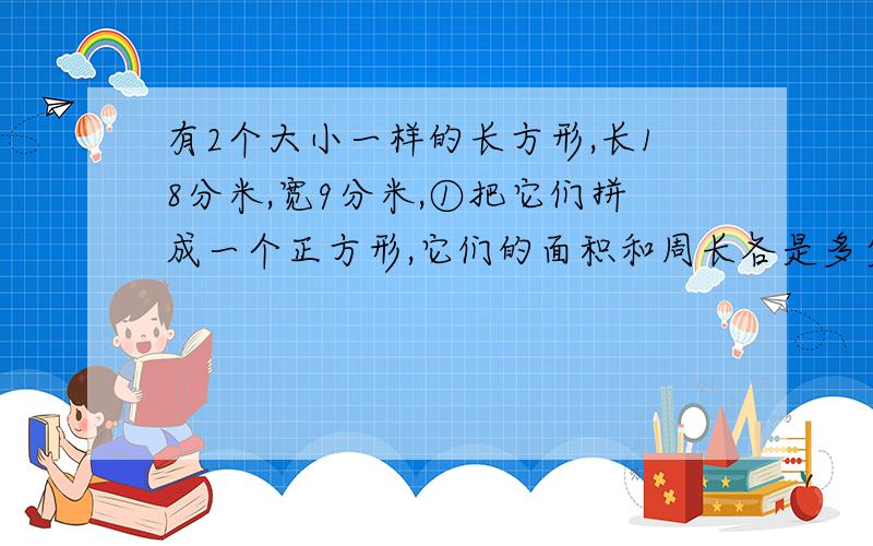 有2个大小一样的长方形,长18分米,宽9分米,①把它们拼成一个正方形,它们的面积和周长各是多少？②把它们拼成一个长方形，它们的面积和周长各是多少？