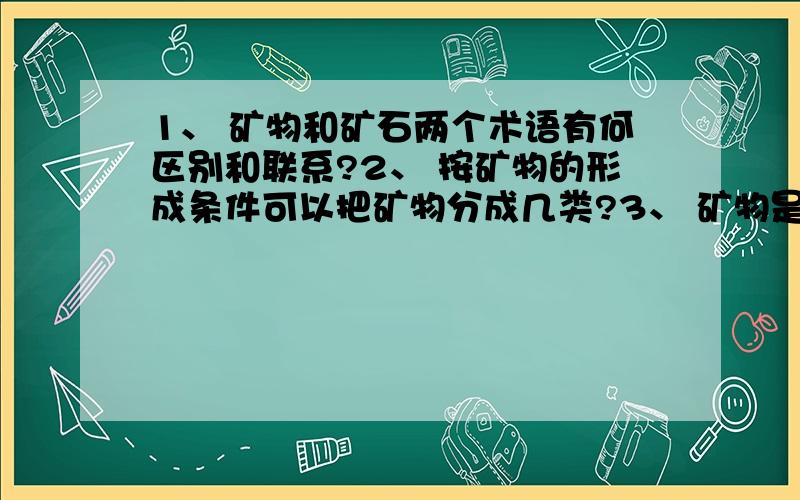 1、 矿物和矿石两个术语有何区别和联系?2、 按矿物的形成条件可以把矿物分成几类?3、 矿物是否都是无机物?举出反例.4、 矿物是否都是化合物?举出反例.5、 市场上被人称为“矿物”的,是