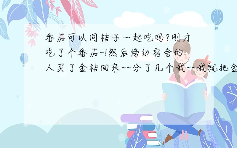 番茄可以同桔子一起吃吗?刚才吃了个番茄~!然后傍边宿舍的人买了金桔回来~~分了几个我~~我就把金桔吃了~~可一会,我的肚子就开始不舒服了!像好饱的样子!好胀哦!