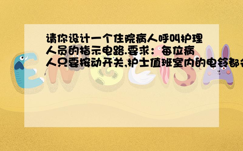 请你设计一个住院病人呼叫护理人员的指示电路.要求：每位病人只要按动开关,护士值班室内的电铃都会响,且对应的病人床位数字的指示灯亮.这样,护士就会知道是哪床病人在呼唤了.电路由