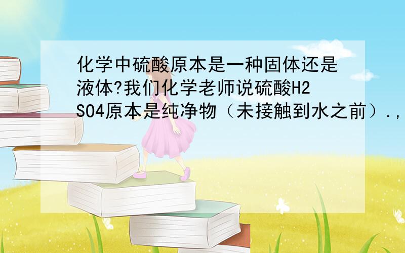 化学中硫酸原本是一种固体还是液体?我们化学老师说硫酸H2SO4原本是纯净物（未接触到水之前）.,跟水发生后.才变成硫酸溶液,它与水发生化学反应后形成溶液还是在水里面溶解?