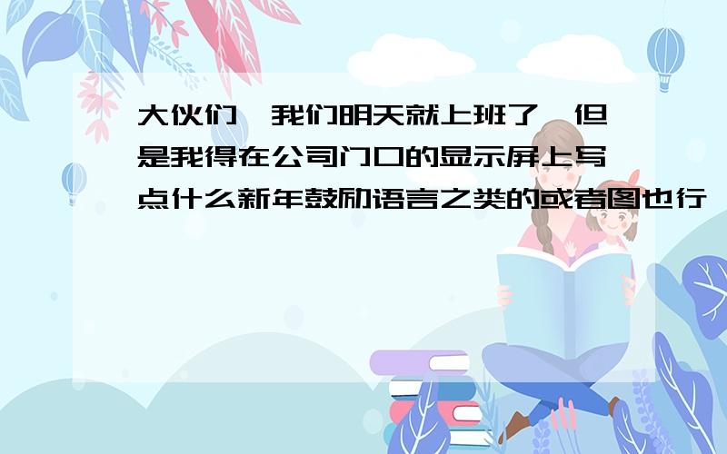 大伙们,我们明天就上班了,但是我得在公司门口的显示屏上写点什么新年鼓励语言之类的或者图也行,3Q