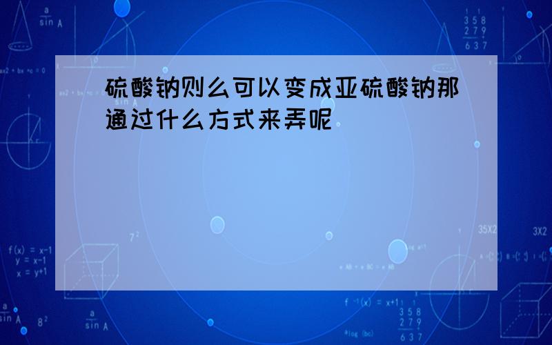 硫酸钠则么可以变成亚硫酸钠那通过什么方式来弄呢