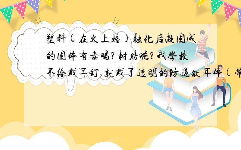 塑料(在火上焙)融化后凝固成的固体有毒吗?树脂呢?我学校不给戴耳钉,就戴了透明的防过敏耳棒(带星星头的,不过也是透明的).不过我的耳洞是闷不得的,但也不能戴那种不带头的(睡姿问题),所