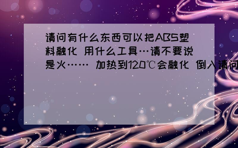 请问有什么东西可以把ABS塑料融化 用什么工具…请不要说是火…… 加热到120℃会融化 倒入请问有什么东西可以把ABS塑料融化用什么工具…请不要说是火……加热到120℃会融化 倒入模具里