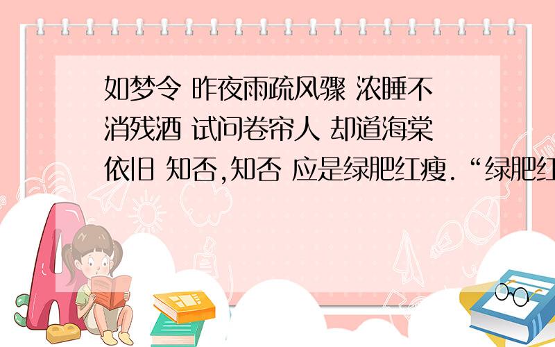 如梦令 昨夜雨疏风骤 浓睡不消残酒 试问卷帘人 却道海棠依旧 知否,知否 应是绿肥红瘦.“绿肥红瘦”中“绿”指绿叶,“红”指红花,词人用