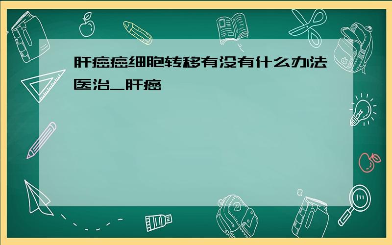 肝癌癌细胞转移有没有什么办法医治_肝癌