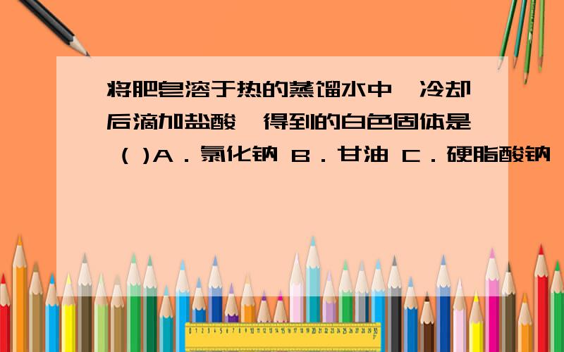 将肥皂溶于热的蒸馏水中,冷却后滴加盐酸,得到的白色固体是 ( )A．氯化钠 B．甘油 C．硬脂酸钠 D．硬脂酸