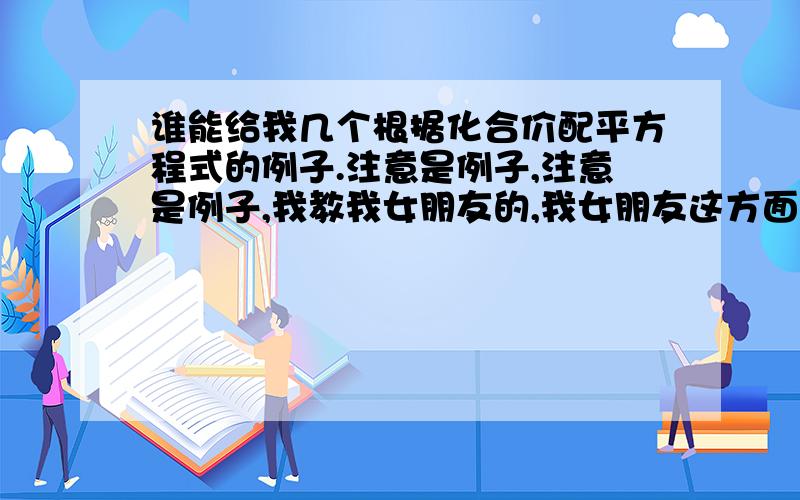 谁能给我几个根据化合价配平方程式的例子.注意是例子,注意是例子,我教我女朋友的,我女朋友这方面不懂,虽然我化学好,但是苦于没有例子,求方程式的例子,多多益善!最好是多个方面的,比如