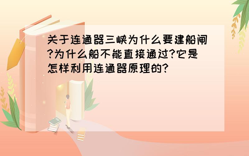 关于连通器三峡为什么要建船闸?为什么船不能直接通过?它是怎样利用连通器原理的?