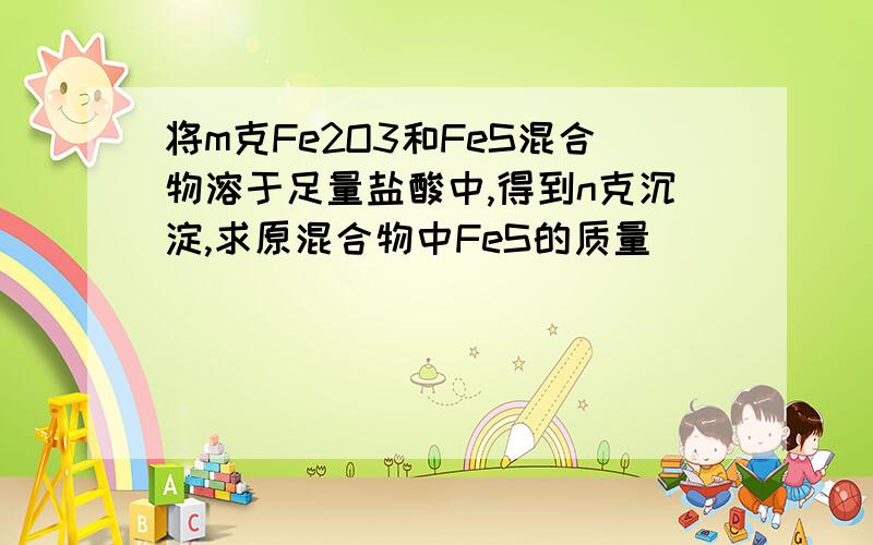 将m克Fe2O3和FeS混合物溶于足量盐酸中,得到n克沉淀,求原混合物中FeS的质量