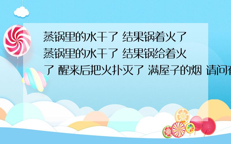 蒸锅里的水干了 结果锅着火了蒸锅里的水干了 结果锅给着火了 醒来后把火扑灭了 满屋子的烟 请问有什么安全隐患吗 天然气灶还能用吗 会引起爆炸什么的吗 急 谢谢