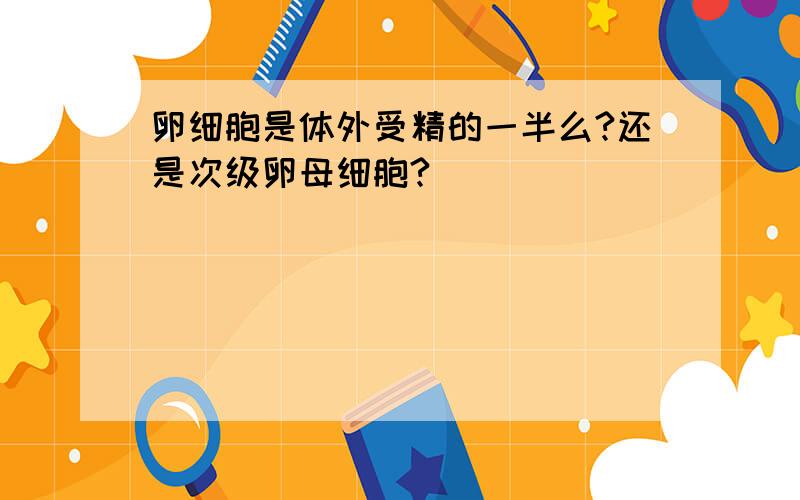 卵细胞是体外受精的一半么?还是次级卵母细胞?