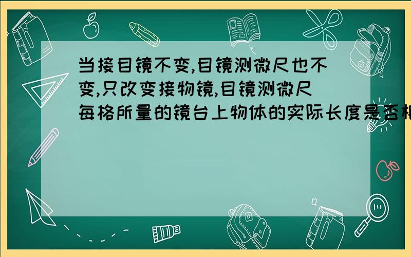 当接目镜不变,目镜测微尺也不变,只改变接物镜,目镜测微尺每格所量的镜台上物体的实际长度是否相同?为什么