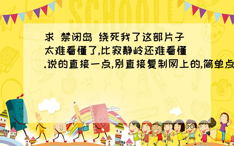 求 禁闭岛 绕死我了这部片子太难看懂了,比寂静岭还难看懂.说的直接一点,别直接复制网上的,简单点没关系,我只要故事的真相! 给完分析之后,再回答我这么几个问题：1、主人公到底是真正