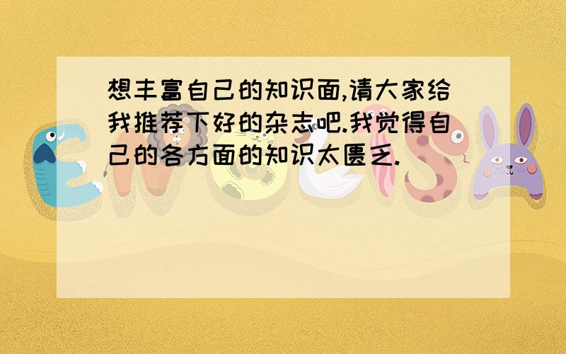 想丰富自己的知识面,请大家给我推荐下好的杂志吧.我觉得自己的各方面的知识太匮乏.