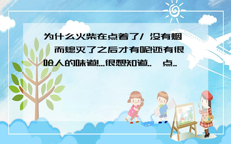 为什么火柴在点着了/ 没有烟,而熄灭了之后才有呢!还有很呛人的味道!...很想知道..一点..