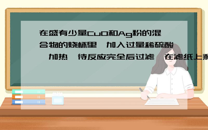 在盛有少量CuO和Ag粉的混合物的烧杯里,加入过量稀硫酸,加热,待反应完全后过滤,在滤纸上剩下的物质是_______,滤液里含有的物质是_______________.