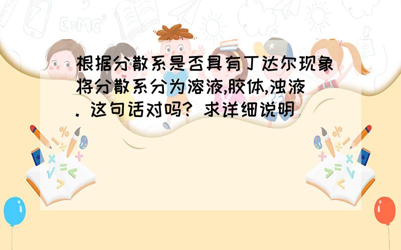 根据分散系是否具有丁达尔现象将分散系分为溶液,胶体,浊液. 这句话对吗? 求详细说明