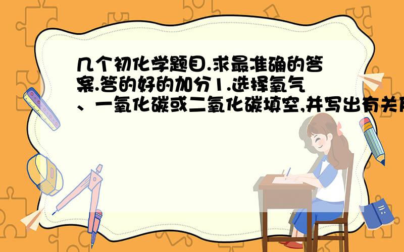 几个初化学题目.求最准确的答案.答的好的加分1.选择氧气、一氧化碳或二氧化碳填空,并写出有关反应的化学方程式（1）能使用带火星的木条复燃的是：                  （2）能用于灭火的是：