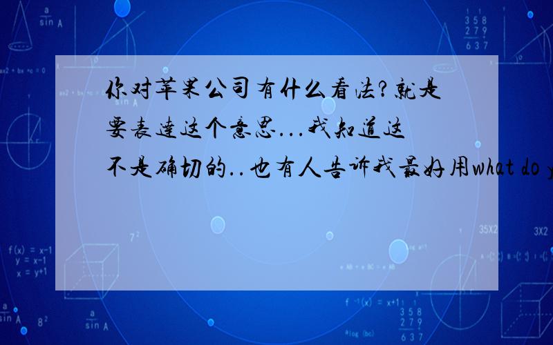 你对苹果公司有什么看法?就是要表达这个意思...我知道这不是确切的..也有人告诉我最好用what do you think about Apple?但是我只是想知道what do you think Apple is 是不是对的do 和is 都是动词,是错误的