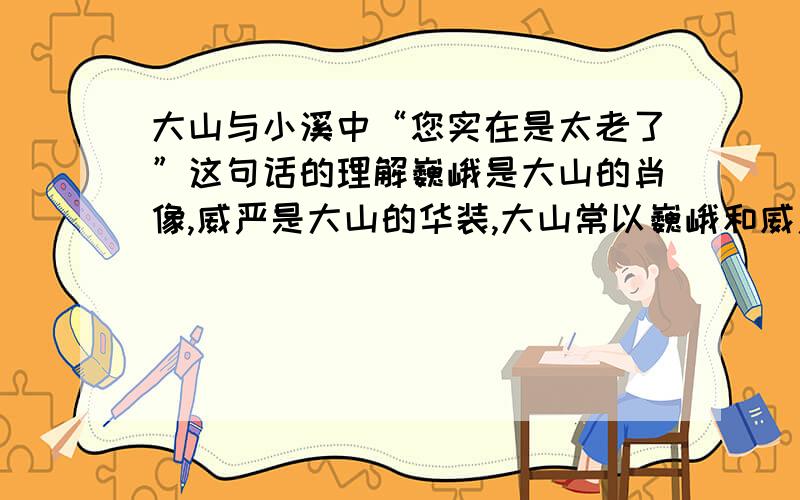 大山与小溪中“您实在是太老了”这句话的理解巍峨是大山的肖像,威严是大山的华装,大山常以巍峨和威严,显示它至高无上的存在和生命的永恒.跳跃是山溪的形影,嬉闹喧哗是溪水的性格,她