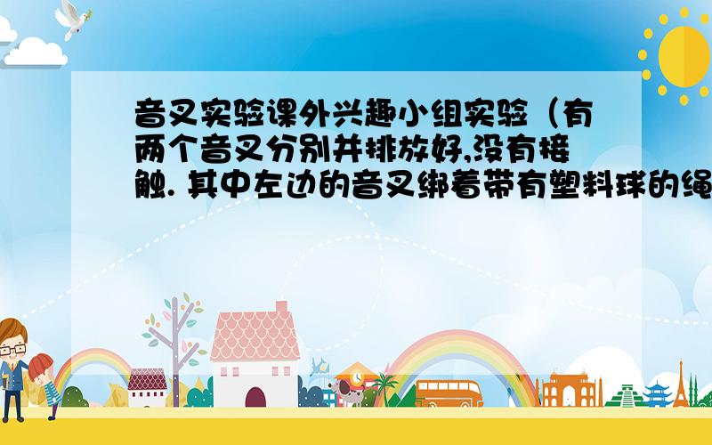 音叉实验课外兴趣小组实验（有两个音叉分别并排放好,没有接触. 其中左边的音叉绑着带有塑料球的绳子）： 敲击右边的音叉,结果发现左边完全相同的音叉也会发生,并且吧泡沫塑料球弹起,