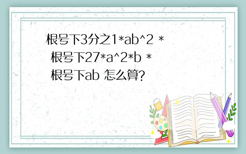 根号下3分之1*ab^2 * 根号下27*a^2*b * 根号下ab 怎么算?