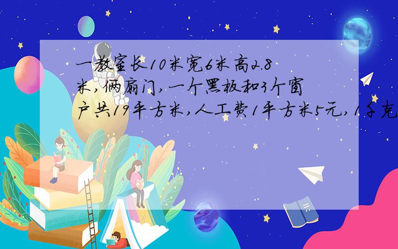 一教室长10米宽6米高2.8米,俩扇门,一个黑板和3个窗户共19平方米,人工费1平方米5元,1千克涂料刷3平方米1大桶涂料20千克共440元,1小桶涂料5千克共125元.求粉刷面积是多少?涂料费是多少元?人工