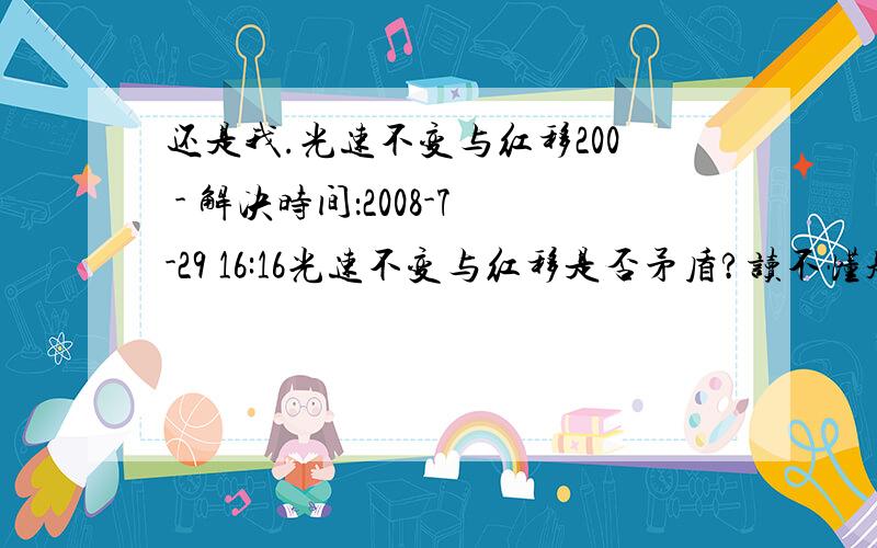 还是我.光速不变与红移200 - 解决时间：2008-7-29 16:16光速不变与红移是否矛盾?读不懂题的走开,不要来背书.个人认为是因为两个参考系时间不同了.我给100分.假设真的是参考系时间不同了,那么