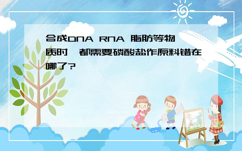 合成DNA RNA 脂肪等物质时,都需要磷酸盐作原料错在哪了?