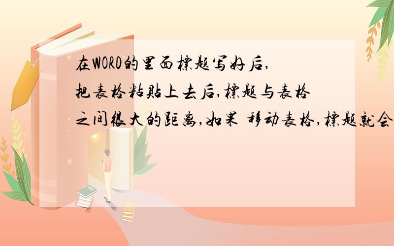 在WORD的里面标题写好后,把表格粘贴上去后,标题与表格之间很大的距离,如果 移动表格,标题就会跑到下一