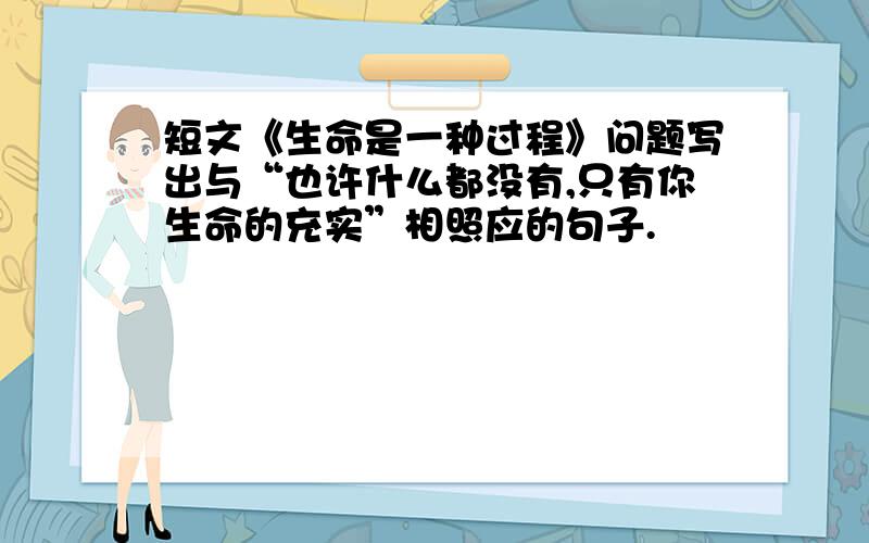 短文《生命是一种过程》问题写出与“也许什么都没有,只有你生命的充实”相照应的句子.