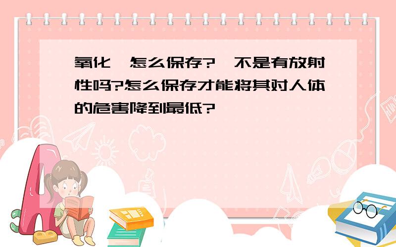 氧化钐怎么保存?钐不是有放射性吗?怎么保存才能将其对人体的危害降到最低?