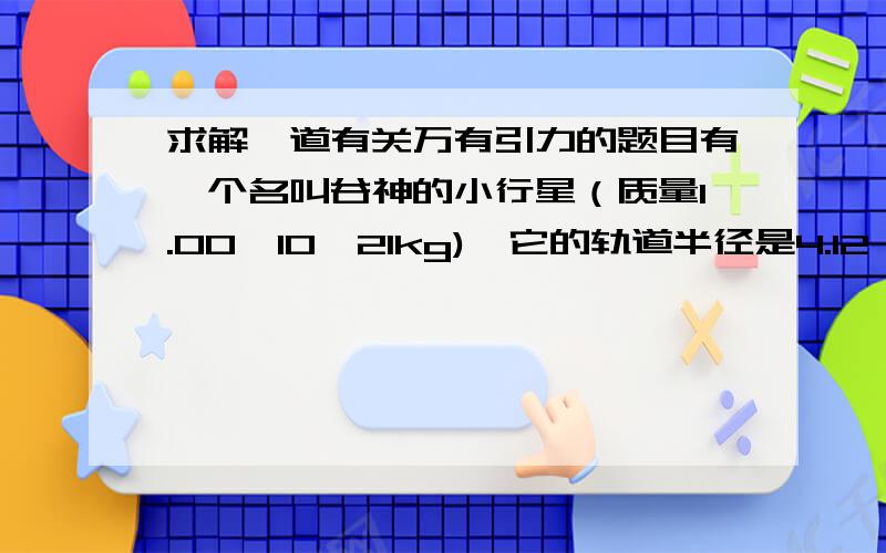 求解一道有关万有引力的题目有一个名叫谷神的小行星（质量1.00*10^21kg),它的轨道半径是4.12*10^8km,它绕太阳一周需要多少年?