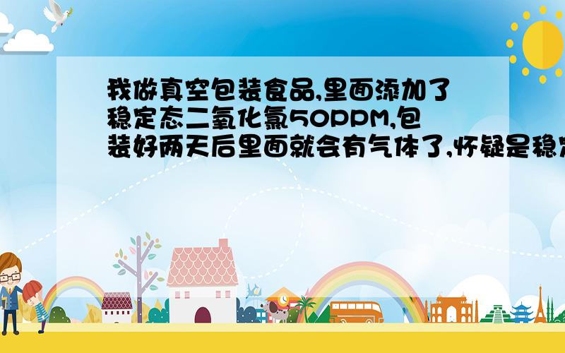 我做真空包装食品,里面添加了稳定态二氧化氯50PPM,包装好两天后里面就会有气体了,怀疑是稳定态二氧化氯分解出的气体.有什么办法让我这样做出的真空包装里面没有气体吗?