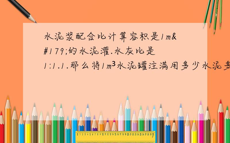 水泥浆配合比计算容积是1m³的水泥灌.水灰比是1:1.1.那么将1m³水泥罐注满用多少水泥多少水?2.配密度是1.45的水泥灰浆.1m³用多少水泥多少水?sorry 问题问的有点不清楚 .补充下在保证1