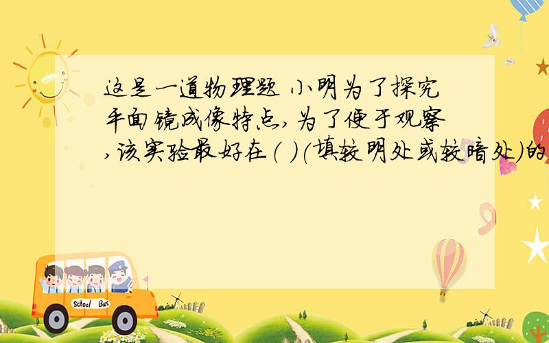 这是一道物理题 小明为了探究平面镜成像特点,为了便于观察,该实验最好在（ ）(填较明处或较暗处）的环境中进行,点燃蜡烛后,他发现镜中出现了两个的蜡烛的像,这是由于光在（ ）造成的,